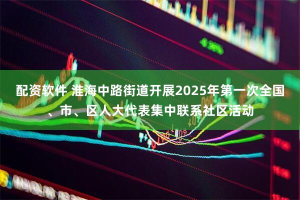 配资软件 淮海中路街道开展2025年第一次全国、市、区人大代表集中联系社区活动