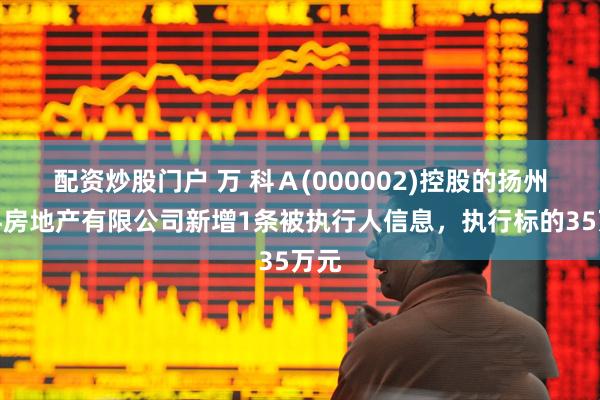 配资炒股门户 万 科Ａ(000002)控股的扬州万科房地产有限公司新增1条被执行人信息，执行标的35万元