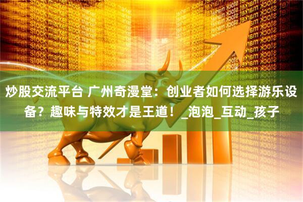 炒股交流平台 广州奇漫堂：创业者如何选择游乐设备？趣味与特效才是王道！_泡泡_互动_孩子