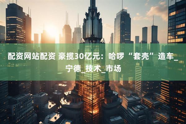 配资网站配资 豪揽30亿元：哈啰 “套壳” 造车_宁德_技术_市场