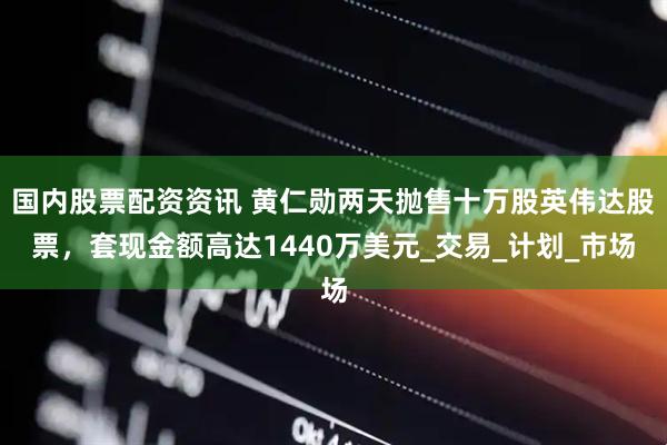 国内股票配资资讯 黄仁勋两天抛售十万股英伟达股票，套现金额高达1440万美元_交易_计划_市场