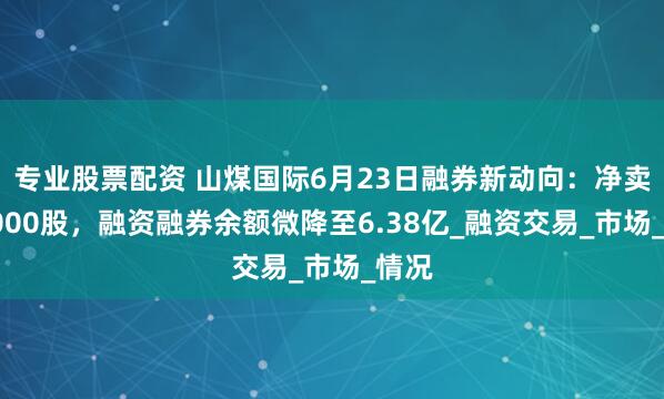 专业股票配资 山煤国际6月23日融券新动向：净卖出3000股，融资融券余额微降至6.38亿_融资交易_市场_情况