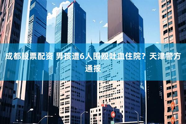 成都股票配资 男孩遭6人围殴吐血住院？天津警方通报