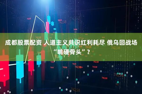 成都股票配资 人道主义共识红利耗尽 俄乌回战场“啃硬骨头”？