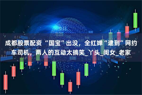 成都股票配资 “国宝”出没，全红婵“逮到”网约车司机，两人的互动太搞笑_丫头_闺女_老家