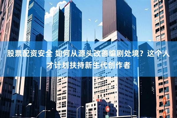 股票配资安全 如何从源头改善编剧处境？这个人才计划扶持新生代创作者