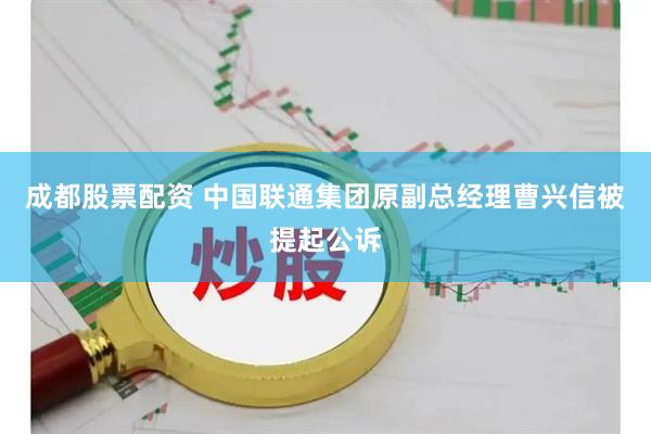 成都股票配资 中国联通集团原副总经理曹兴信被提起公诉