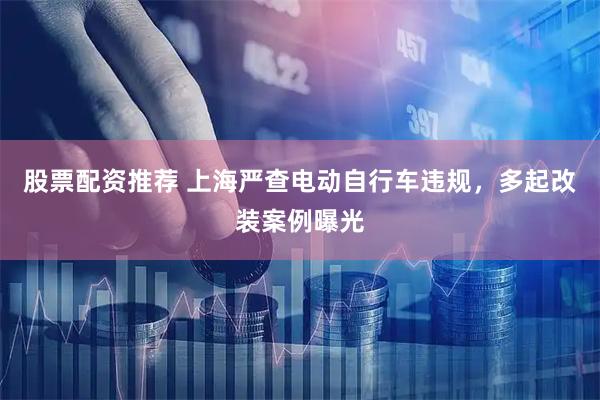 股票配资推荐 上海严查电动自行车违规，多起改装案例曝光