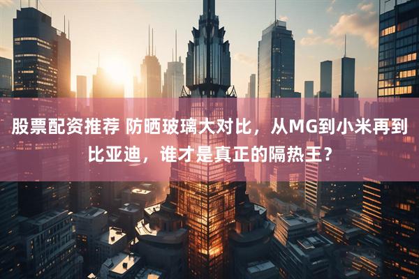 股票配资推荐 防晒玻璃大对比，从MG到小米再到比亚迪，谁才是真正的隔热王？