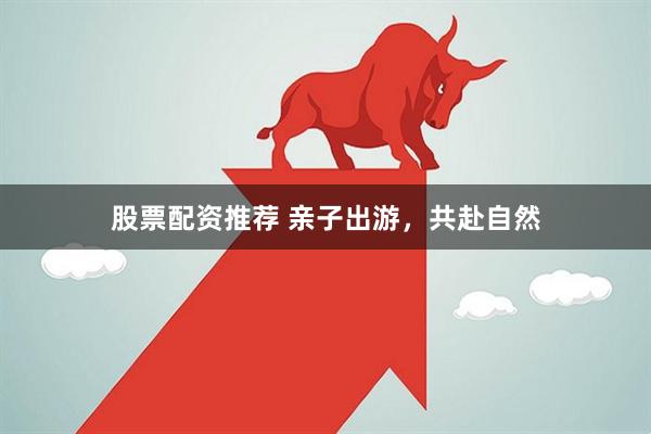 股票配资推荐 亲子出游，共赴自然