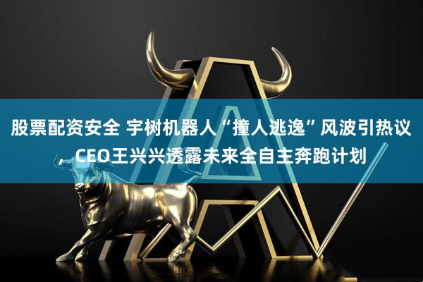 股票配资安全 宇树机器人“撞人逃逸”风波引热议，CEO王兴兴透露未来全自主奔跑计划