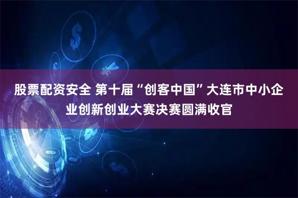 股票配资安全 第十届“创客中国”大连市中小企业创新创业大赛决赛圆满收官