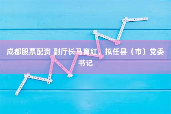 成都股票配资 副厅长马育红，拟任县（市）党委书记