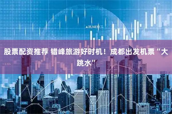 股票配资推荐 错峰旅游好时机!成都出发机票“大跳水”