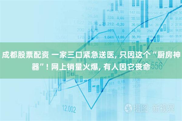 成都股票配资 一家三口紧急送医, 只因这个“厨房神器”! 网上销量火爆, 有人因它丧命