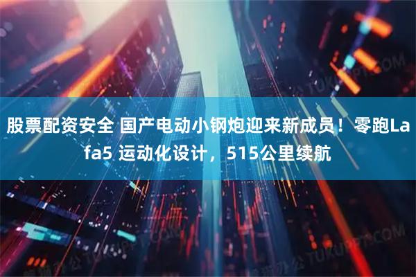 股票配资安全 国产电动小钢炮迎来新成员！零跑Lafa5 运动化设计，515公里续航