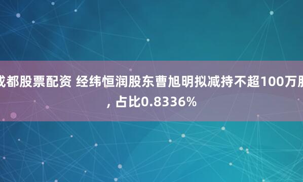 成都股票配资 经纬恒润股东曹旭明拟减持不超100万股, 占比0.8336%
