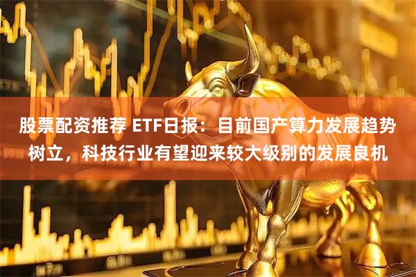 股票配资推荐 ETF日报：目前国产算力发展趋势树立，科技行业有望迎来较大级别的发展良机