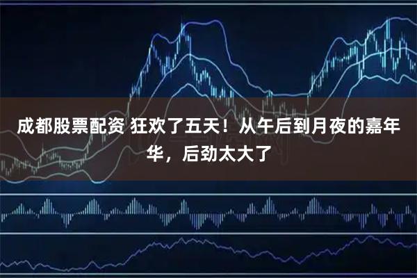 成都股票配资 狂欢了五天！从午后到月夜的嘉年华，后劲太大了