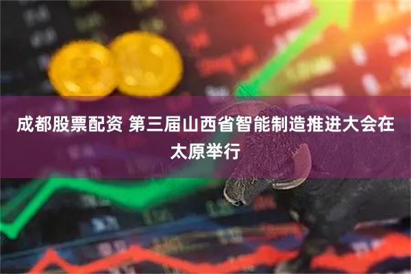 成都股票配资 第三届山西省智能制造推进大会在太原举行