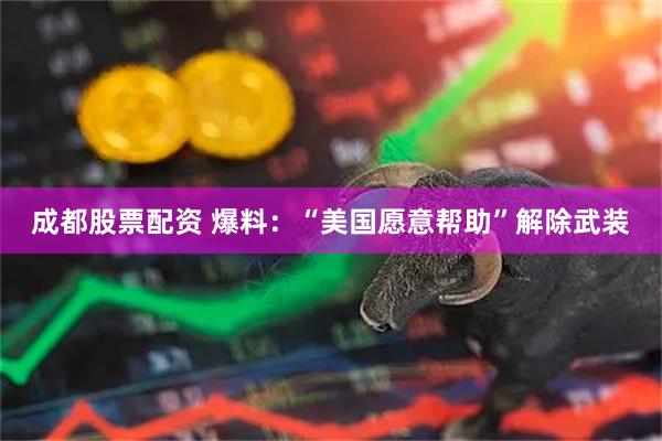 成都股票配资 爆料：“美国愿意帮助”解除武装