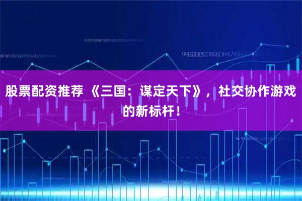 股票配资推荐 《三国：谋定天下》，社交协作游戏的新标杆！