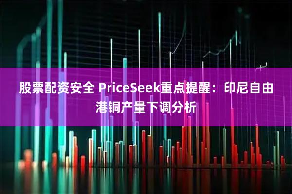 股票配资安全 PriceSeek重点提醒：印尼自由港铜产量下调分析