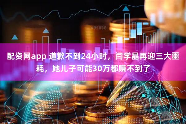 配资网app 道歉不到24小时，闫学晶再迎三大噩耗，她儿子可能30万都赚不到了
