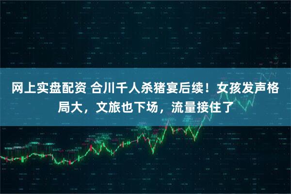 网上实盘配资 合川千人杀猪宴后续！女孩发声格局大，文旅也下场，流量接住了