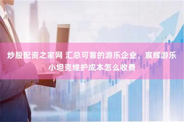 炒股配资之家网 汇总可靠的游乐企业，宸辉游乐小坦克维护成本怎么收费