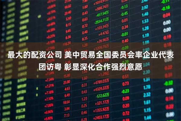 最大的配资公司 美中贸易全国委员会率企业代表团访粤 彰显深化合作强烈意愿