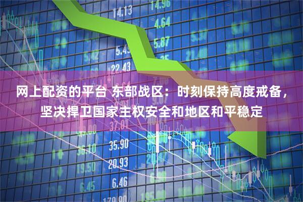 网上配资的平台 东部战区：时刻保持高度戒备，坚决捍卫国家主权安全和地区和平稳定