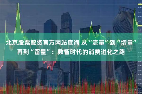 北京股票配资官方网站查询 从“流量”到“增量”再到“留量”：数智时代的消费进化之路