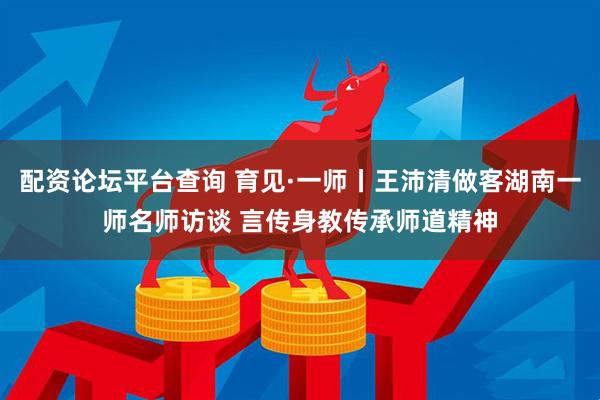 配资论坛平台查询 育见·一师丨王沛清做客湖南一师名师访谈 言传身教传承师道精神