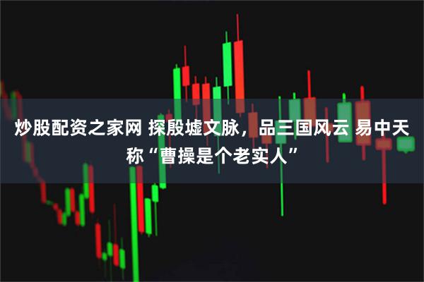 炒股配资之家网 探殷墟文脉，品三国风云 易中天称“曹操是个老实人”
