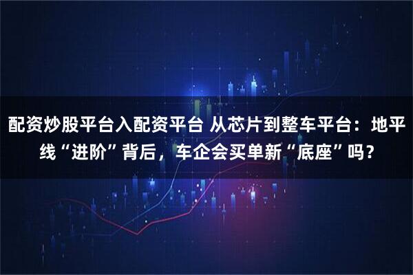 配资炒股平台入配资平台 从芯片到整车平台：地平线“进阶”背后，车企会买单新“底座”吗？