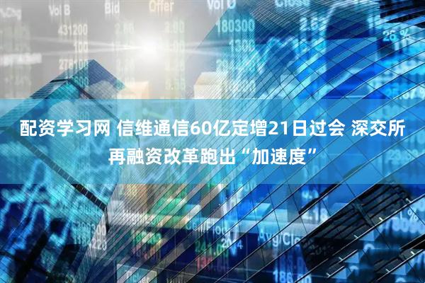 配资学习网 信维通信60亿定增21日过会 深交所再融资改革跑出“加速度”