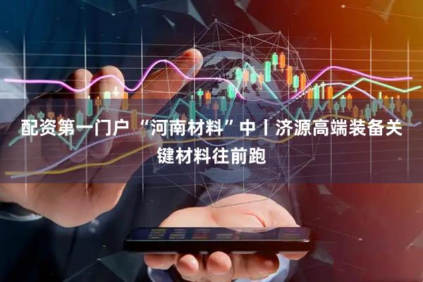 配资第一门户 “河南材料”中丨济源高端装备关键材料往前跑
