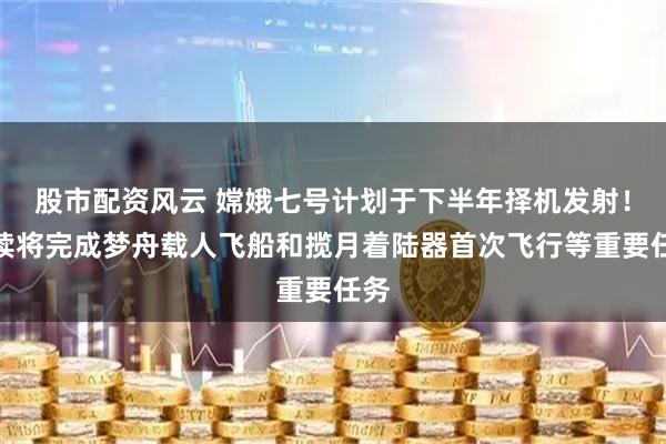股市配资风云 嫦娥七号计划于下半年择机发射!后续将完成梦舟载人飞船和揽月着陆器首次飞行等重要任务