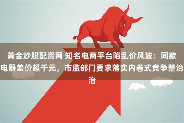 黄金炒股配资网 知名电商平台陷乱价风波:同款电器差价超千元,市监部门要求落实内卷式竞争整治