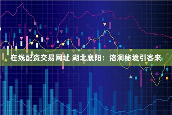 在线配资交易网址 湖北襄阳：溶洞秘境引客来