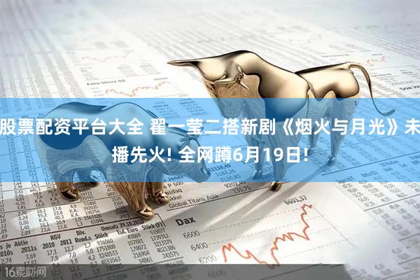 股票配资平台大全 翟一莹二搭新剧《烟火与月光》未播先火! 全网蹲6月19日!